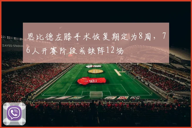 恩比德左膝手术恢复期定为8周，76人开赛阶段或缺阵12场