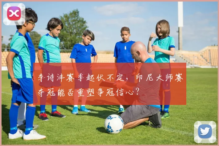 李诗沣赛季起伏不定，印尼大师赛夺冠能否重塑争冠信心？