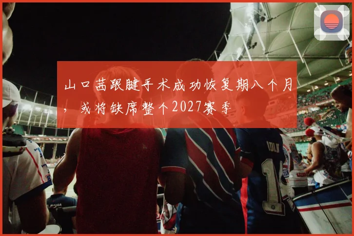 山口茜跟腱手术成功恢复期八个月，或将缺席整个2027赛季